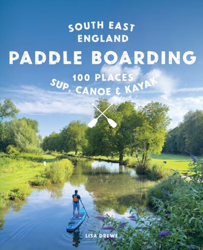 Paddle Boarding London & South East England : 100 Places to Sup, Canoe and Kayak from Sussex and Hampshire to Cambridge, London and Essex (Travel Guide)