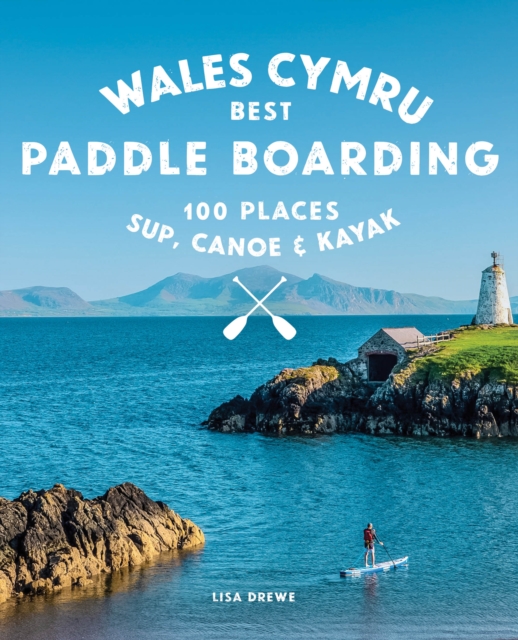 Paddle Boarding Wales Cymru : 100 places to SUP, canoe, and kayak including Snowdonia, Pembrokeshire, Gower and the Wye : 2